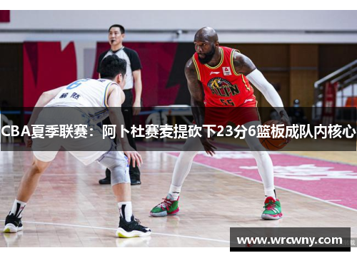 CBA夏季联赛：阿卜杜赛麦提砍下23分6篮板成队内核心